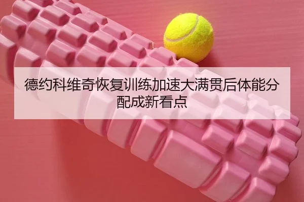 德约科维奇恢复训练加速大满贯后体能分配成新看点