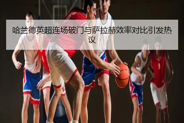 哈兰德英超连场破门与萨拉赫效率对比引发热议