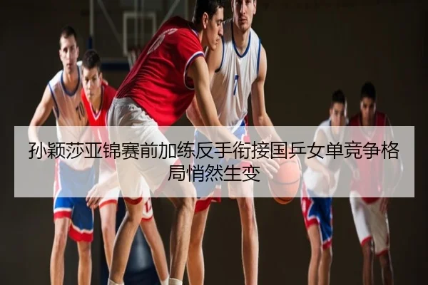 孙颖莎亚锦赛前加练反手衔接国乒女单竞争格局悄然生变